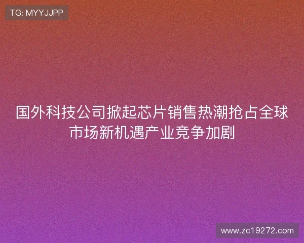 国外科技公司掀起芯片销售热潮抢占全球市场新机遇产业竞争加剧